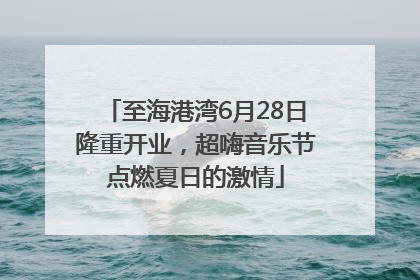 至海港湾6月28日隆重开业，超嗨音乐节点燃夏日的激情
