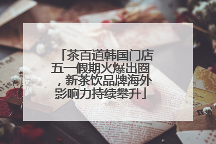 茶百道韩国门店五一假期火爆出圈，新茶饮品牌海外影响力持续攀升