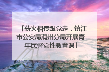 薪火相传跟党走，镇江市公安局润州分局开展青年民警党性教育课