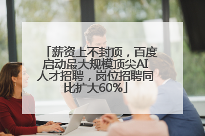薪资上不封顶，百度启动最大规模顶尖AI人才招聘，岗位招聘同比扩大60%