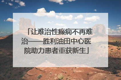 让难治性癫痫不再难治——胜利油田中心医院助力患者重获新生