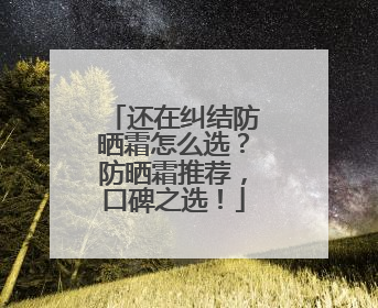 还在纠结防晒霜怎么选？防晒霜推荐，口碑之选！