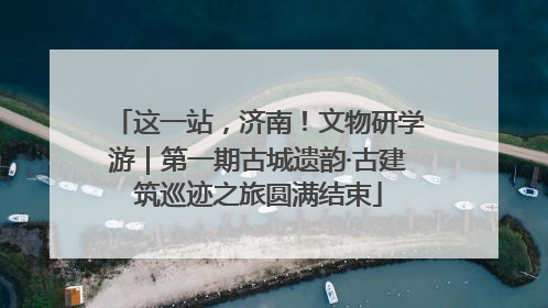 这一站，济南！文物研学游｜第一期古城遗韵·古建筑巡迹之旅圆满结束