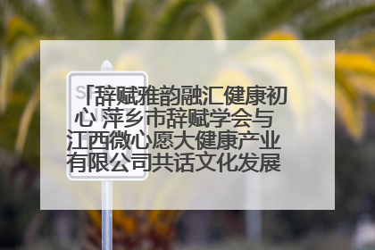 辞赋雅韵融汇健康初心 萍乡市辞赋学会与江西微心愿大健康产业有限公司共话文化发展新篇（图）