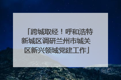 跨城取经！呼和浩特新城区调研兰州市城关区新兴领域党建工作