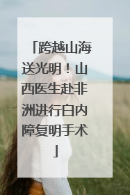 跨越山海送光明！山西医生赴非洲进行白内障复明手术