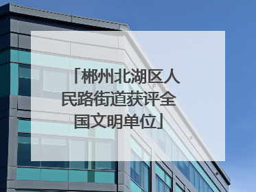郴州北湖区人民路街道获评全国文明单位