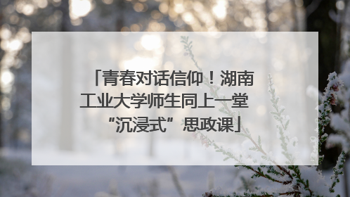 青春对话信仰！湖南工业大学师生同上一堂“沉浸式”思政课