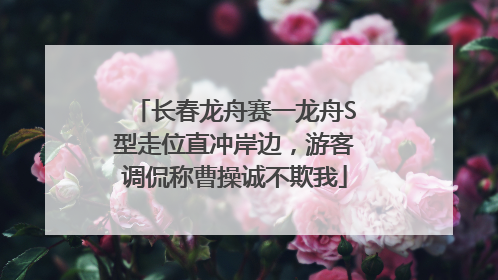 长春龙舟赛一龙舟S型走位直冲岸边，游客调侃称曹操诚不欺我