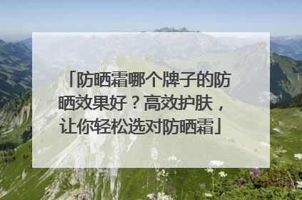 防晒霜哪个牌子的防晒效果好？高效护肤，让你轻松选对防晒霜