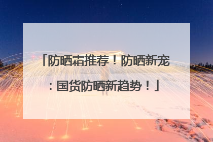 防晒霜推荐！防晒新宠：国货防晒新趋势！