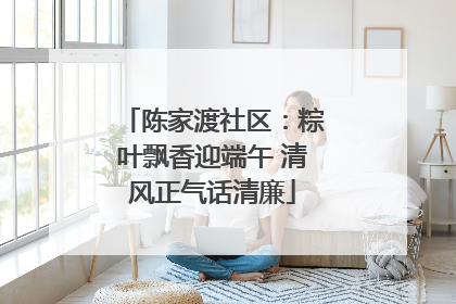 陈家渡社区：粽叶飘香迎端午 清风正气话清廉