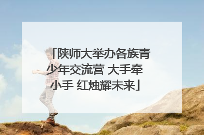 陕师大举办各族青少年交流营 大手牵小手 红烛耀未来