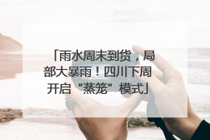 雨水周末到货，局部大暴雨！四川下周开启“蒸笼”模式