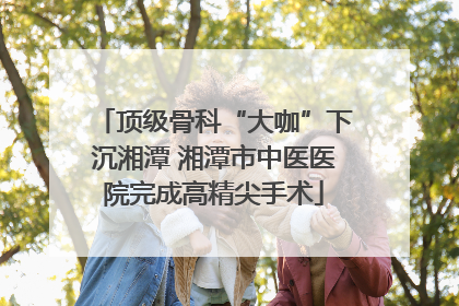 顶级骨科“大咖”下沉湘潭 湘潭市中医医院完成高精尖手术