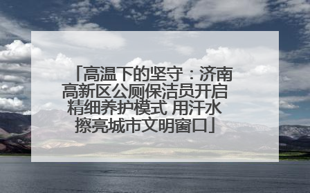 高温下的坚守：济南高新区公厕保洁员开启精细养护模式 用汗水擦亮城市文明窗口