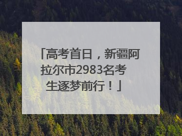 高考首日，新疆阿拉尔市2983名考生逐梦前行！