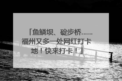 鱼鳞坝、碇步桥……福州又多一处网红打卡地！快来打卡！