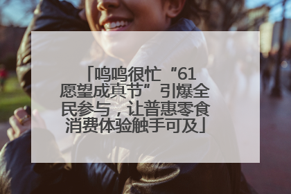 鸣鸣很忙“61 愿望成真节”引爆全民参与，让普惠零食消费体验触手可及