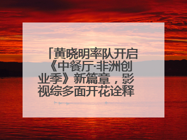 黄晓明率队开启《中餐厅·非洲创业季》新篇章，影视综多面开花诠释全能担当