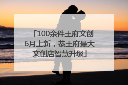 100余件王府文创6月上新，恭王府最大文创店智慧升级