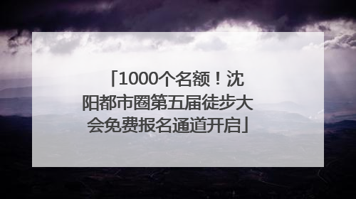 1000个名额！沈阳都市圈第五届徒步大会免费报名通道开启