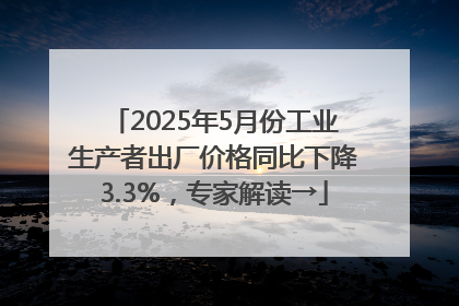 2025年5月份工业生产者出厂价格同比下降3.3%，专家解读→