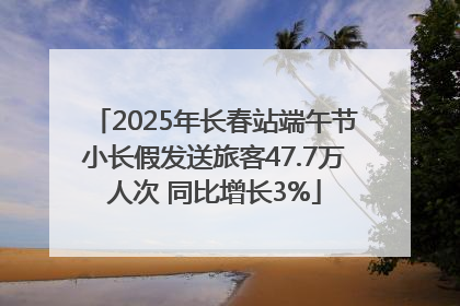 2025年长春站端午节小长假发送旅客47.7万人次 同比增长3%