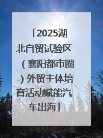 2025湖北自贸试验区（襄阳都市圈）外贸主体培育活动赋能汽车出海