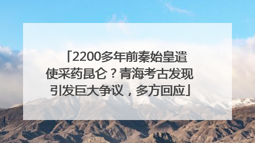 2200多年前秦始皇遣使采药昆仑？青海考古发现引发巨大争议，多方回应