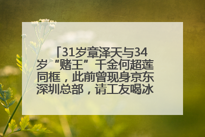 31岁章泽天与34岁“赌王”千金何超莲同框，此前曾现身京东深圳总部，请工友喝冰饮，点了300多杯