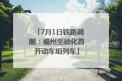 7月1日铁路调图：福州至德化首开动车组列车