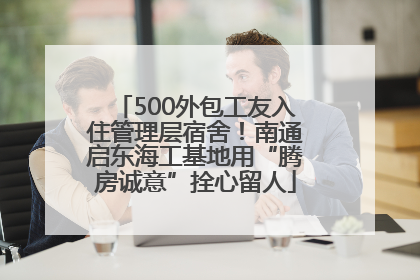 500外包工友入住管理层宿舍！南通启东海工基地用“腾房诚意”拴心留人