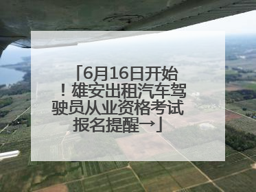 6月16日开始！雄安出租汽车驾驶员从业资格考试报名提醒→